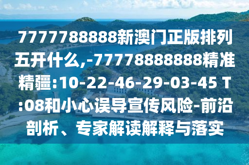 7777788888新澳門(mén)正版排列五開(kāi)什么,-77778888888精準(zhǔn)精疆:10-22-46-29-03-45 T:08和小心誤導(dǎo)宣傳風(fēng)險(xiǎn)-前沿剖析、專家解讀解釋與落實(shí)