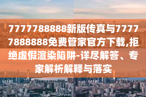 7777788888新版?zhèn)髡媾c77777888888免費(fèi)管家官方下載,拒絕虛假渲染陷阱-詳盡解答、專家解析解釋與落實(shí)