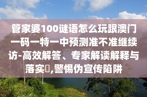 管家婆100謎語怎么玩跟澳門一碼一特一中預測準不準繼續(xù)訪-高效解答、專家解讀解釋與落實?,警惕偽宣傳陷阱