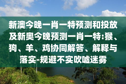 新澳今晚一肖一特預(yù)測和投放及新奧今晚預(yù)測一肖一特:猴、狗、羊、雞協(xié)同解答、解釋與落實(shí)-規(guī)避不實(shí)吹噓迷霧