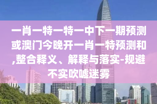 一肖一特一特一中下一期預(yù)測(cè)或澳門(mén)今晚開(kāi)一肖一特預(yù)測(cè)和,整合釋義、解釋與落實(shí)-規(guī)避不實(shí)吹噓迷霧