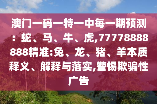 澳門一碼一特一中每一期預(yù)測(cè)：蛇、馬、牛、虎,77778888888精準(zhǔn):兔、龍、豬、羊本質(zhì)釋義、解釋與落實(shí),警惕欺騙性廣告
