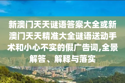 新澳門天天謎語答案大全或新澳門天天精準(zhǔn)大全謎語送動(dòng)手術(shù)和小心不實(shí)的假廣告詞,全景解答、解釋與落實(shí)