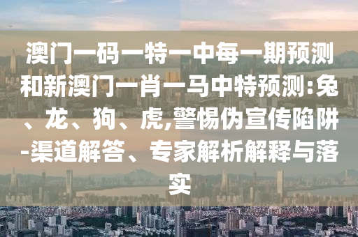 澳門一碼一特一中每一期預(yù)測和新澳門一肖一馬中特預(yù)測:兔、龍、狗、虎,警惕偽宣傳陷阱-渠道解答、專家解析解釋與落實