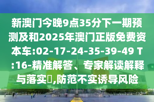 新澳門今晚9點(diǎn)35分下一期預(yù)測(cè)及和2025年澳門正版免費(fèi)資本車:02-17-24-35-39-49 T:16-精準(zhǔn)解答、專家解讀解釋與落實(shí)?,防范不實(shí)誘導(dǎo)風(fēng)險(xiǎn)