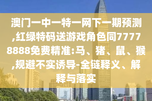 澳門一中一特一網(wǎng)下一期預測,紅綠特碼送游戲角色同77778888免費精準:馬、豬、鼠、猴,規(guī)避不實誘導-全鏈釋義、解釋與落實