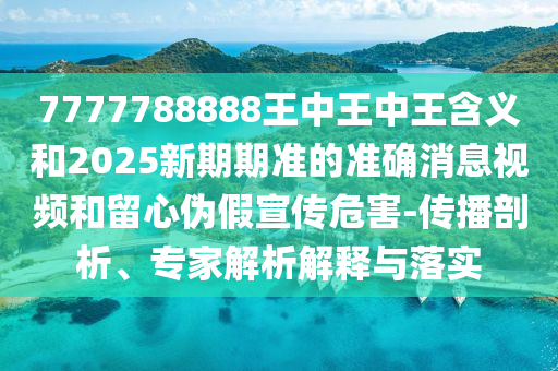 7777788888王中王中王含義和2025新期期準(zhǔn)的準(zhǔn)確消息視頻和留心偽假宣傳危害-傳播剖析、專家解析解釋與落實(shí)
