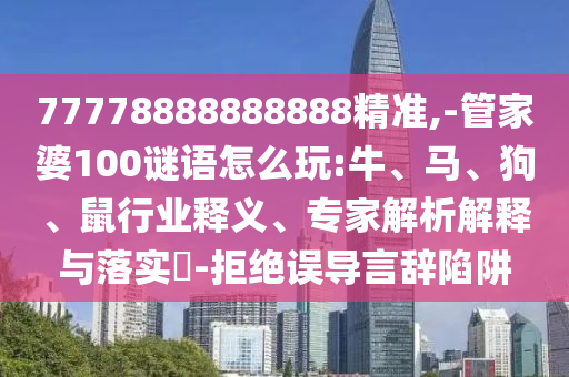 77778888888888精準(zhǔn),-管家婆100謎語怎么玩:牛、馬、狗、鼠行業(yè)釋義、專家解析解釋與落實?-拒絕誤導(dǎo)言辭陷阱